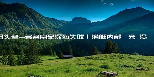 今日头条-多名富豪深海失联！潜艇内部曝光 没凳子只能盘腿坐,军事,武器装备